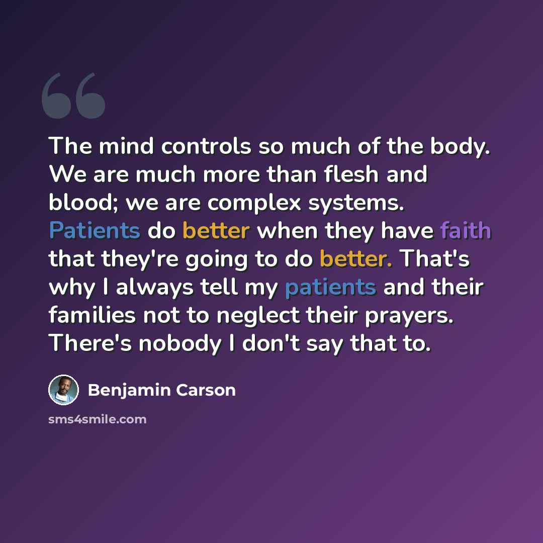 “The mind controls so much of the body. We are much more than flesh and blood; we are complex systems. Patients do better when they have faith that they're going to do better. That's why I always tell my patients and their families not to neglect their prayers. There's nobody I don't say that to.” quote by Benjamin Carson