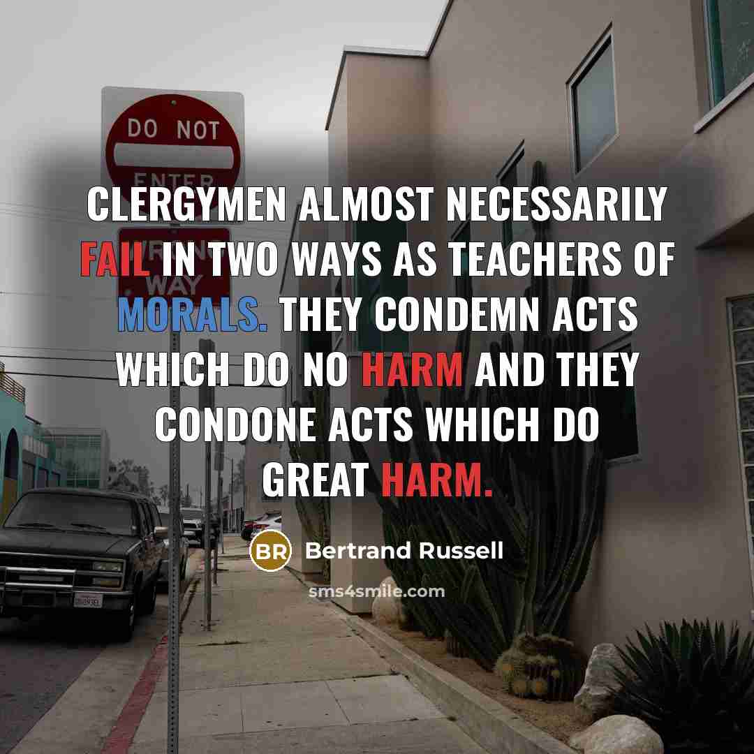 “Clergymen almost necessarily fail in two ways as teachers of morals. They condemn acts which do no harm and they condone acts which do great harm.” quote by Bertrand Russell
