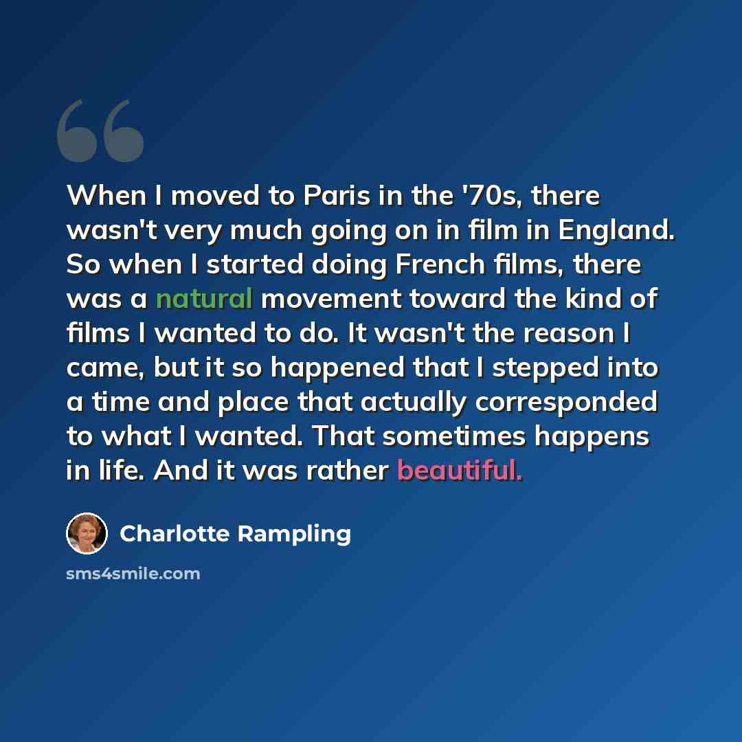 “When I moved to Paris in the '70s, there wasn't very much going on in film in England. So when I started doing French films, there was a natural movement toward the kind of films I wanted to do. It wasn't the reason I came, but it so happened that I stepped into a time and place that actually…” quote by Charlotte Rampling