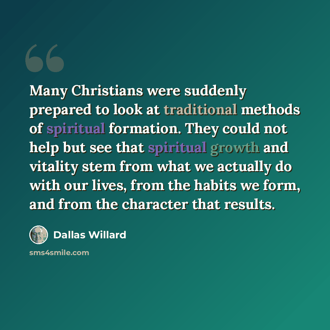 “Many Christians were suddenly prepared to look at traditional methods of spiritual formation. They could not help but see that spiritual growth and vitality stem from what we actually do with our lives, from the habits we form, and from the character that results.” quote by Dallas Willard
