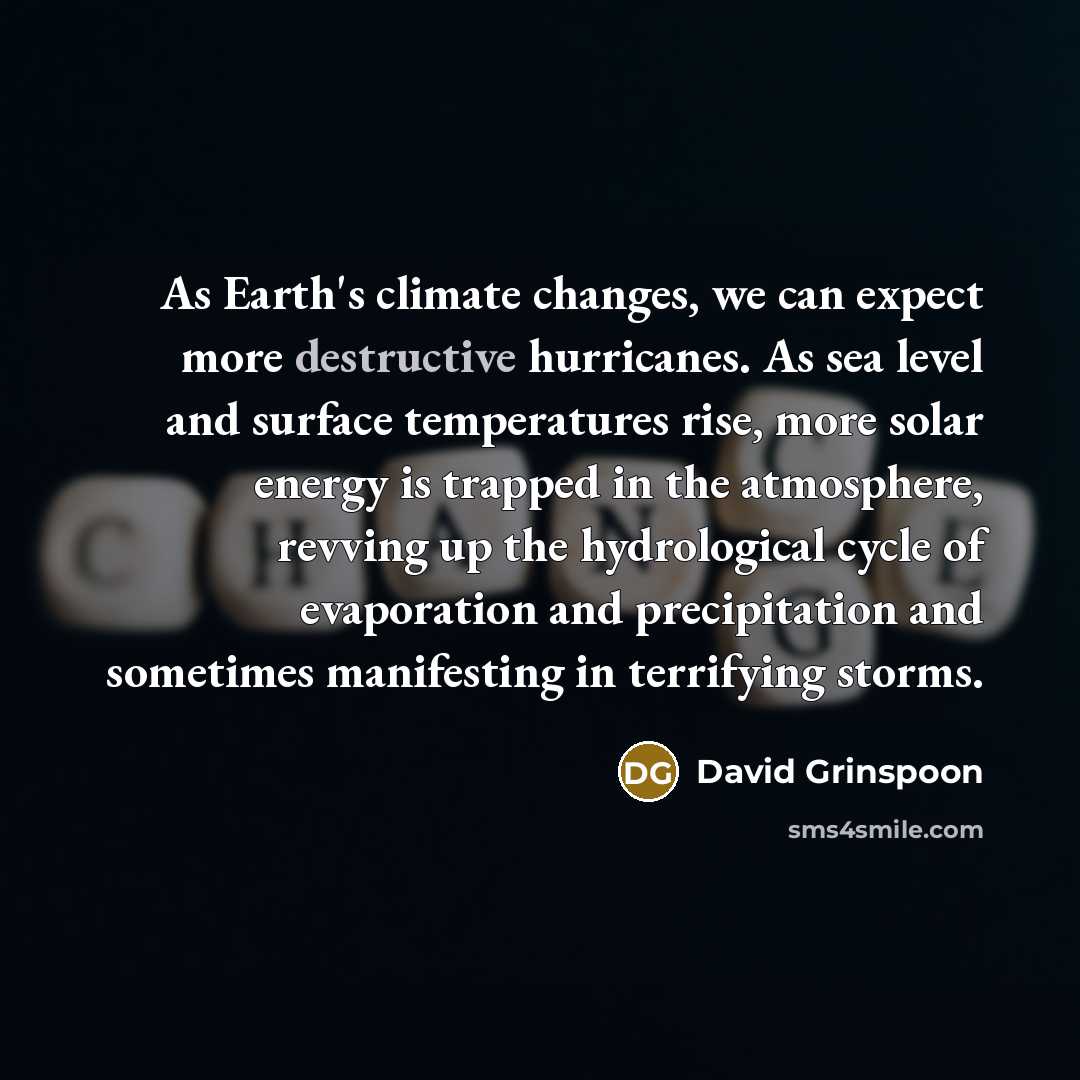 “As Earth's climate changes, we can expect more destructive hurricanes. As sea level and surface temperatures rise, more solar energy is trapped in the atmosphere, revving up the hydrological cycle of evaporation and precipitation and sometimes manifesting in terrifying storms.” quote by David Grinspoon