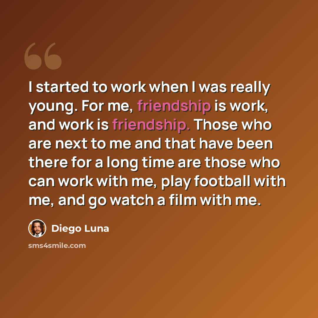 “I started to work when I was really young. For me, friendship is work, and work is friendship. Those who are next to me and that have been there for a long time are those who can work with me, play football with me, and go watch a film with me.” quote by Diego Luna