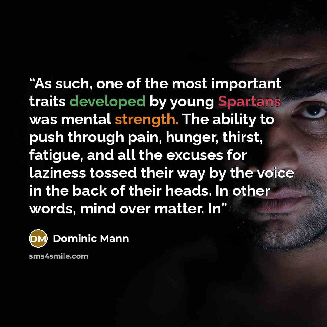 “As such, one of the most important traits developed by young Spartans was mental strength. The ability to push through pain, hunger, thirst, fatigue, and all the excuses for laziness tossed their way by the voice in the back of their heads. In other words, mind over matter. In” quote by Dominic Mann