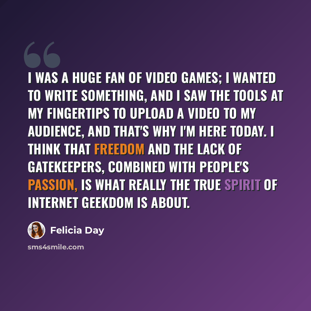 “I was a huge fan of video games; I wanted to write something, and I saw the tools at my fingertips to upload a video to my audience, and that's why I'm here today. I think that freedom and the lack of gatekeepers, combined with people's passion, is what really the true spirit of Internet geekdom…” quote by Felicia Day