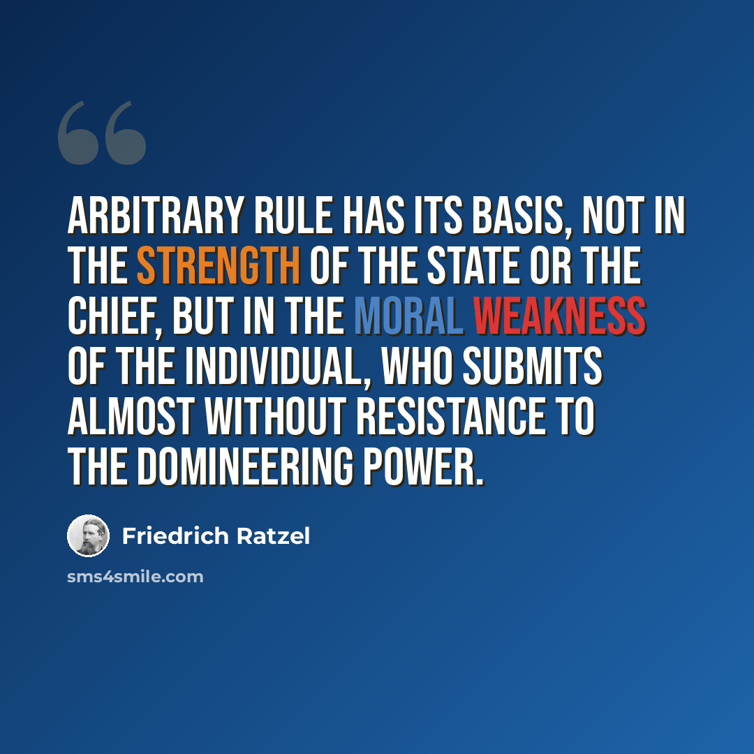 “Arbitrary rule has its basis, not in the strength of the state or the chief, but in the moral weakness of the individual, who submits almost without resistance to the domineering power.” quote by Friedrich Ratzel