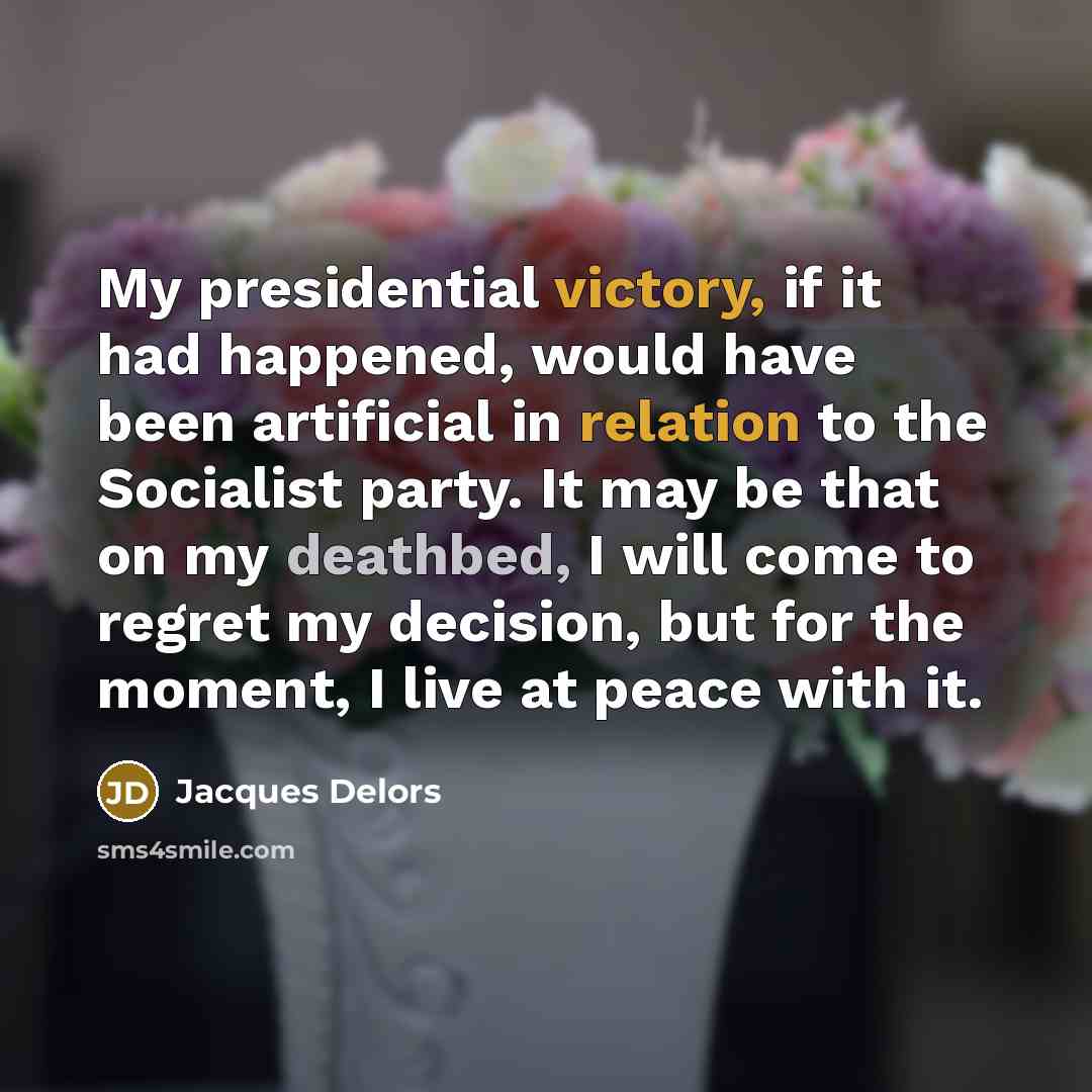 “My presidential victory, if it had happened, would have been artificial in relation to the Socialist party. It may be that on my deathbed, I will come to regret my decision, but for the moment, I live at peace with it.” quote by Jacques Delors