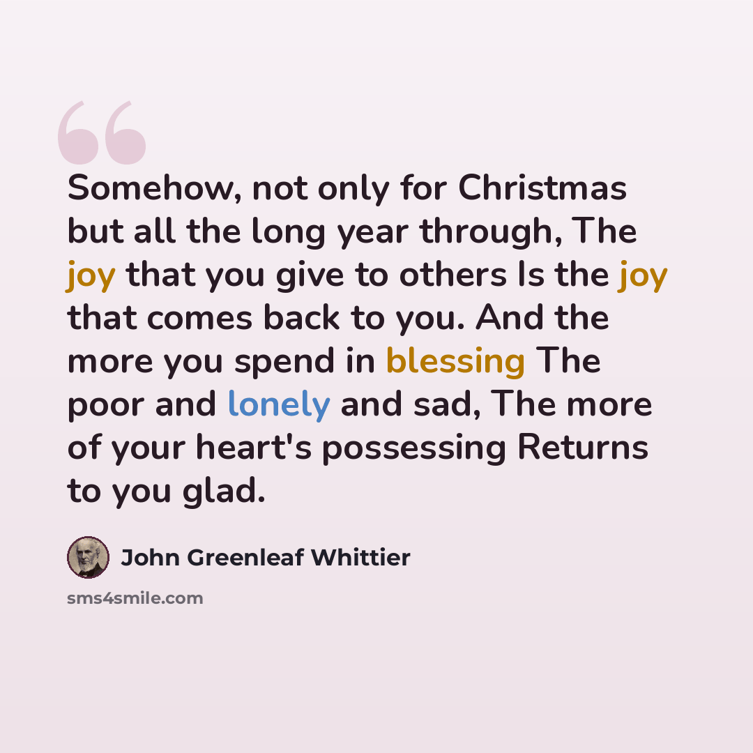 “Somehow, not only for Christmas but all the long year through, The joy that you give to others Is the joy that comes back to you. And the more you spend in blessing The poor and lonely and sad, The more of your heart's possessing Returns to you glad.” quote by John Greenleaf Whittier