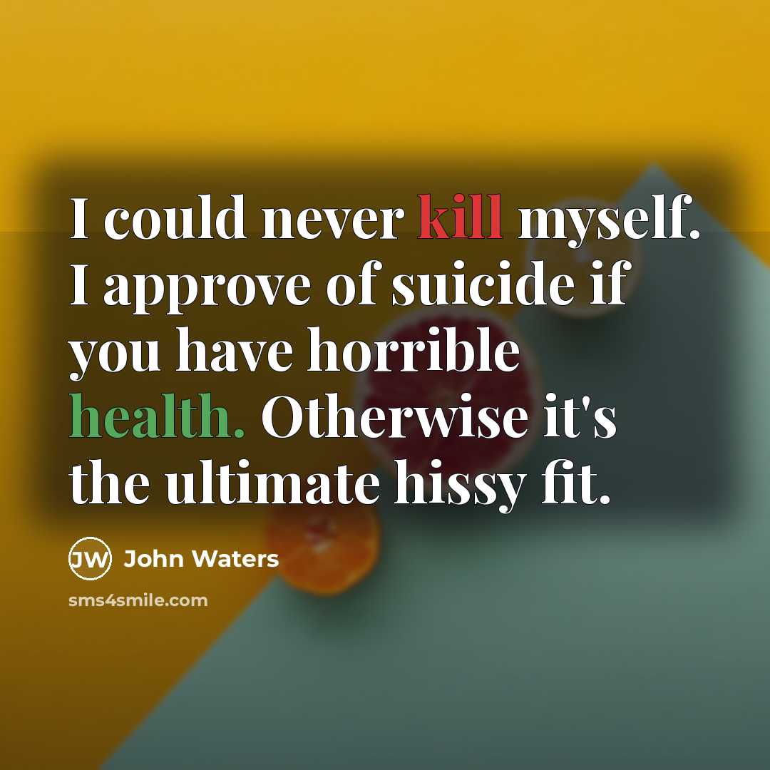 “I could never kill myself. I approve of suicide if you have horrible health. Otherwise it's the ultimate hissy fit.” quote by John Waters