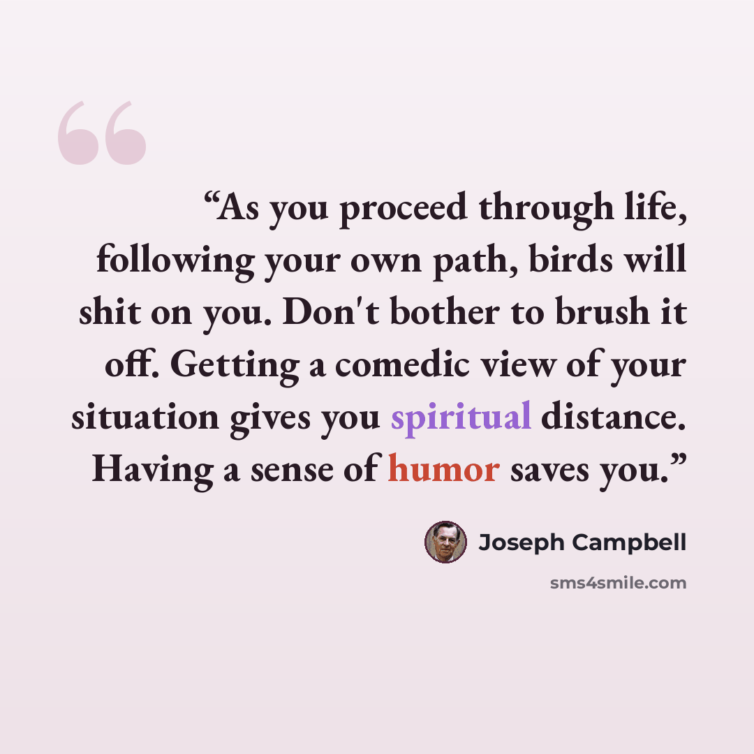 “As you proceed through life, following your own path, birds will shit on you. Don't bother to brush it off. Getting a comedic view of your situation gives you spiritual distance. Having a sense of humor saves you.” quote by Joseph Campbell