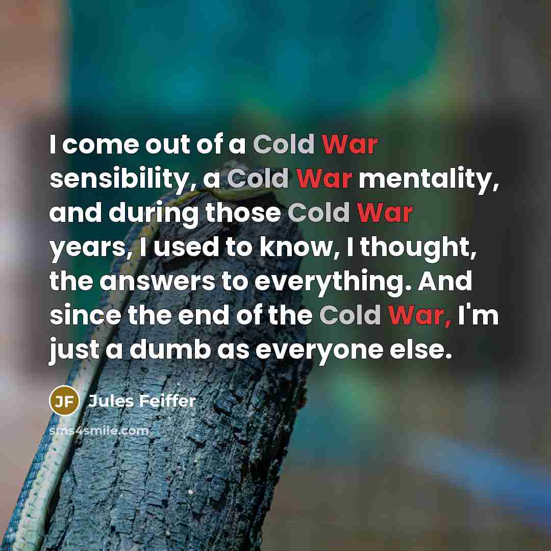 “I come out of a Cold War sensibility, a Cold War mentality, and during those Cold War years, I used to know, I thought, the answers to everything. And since the end of the Cold War, I'm just a dumb as everyone else.” quote by Jules Feiffer