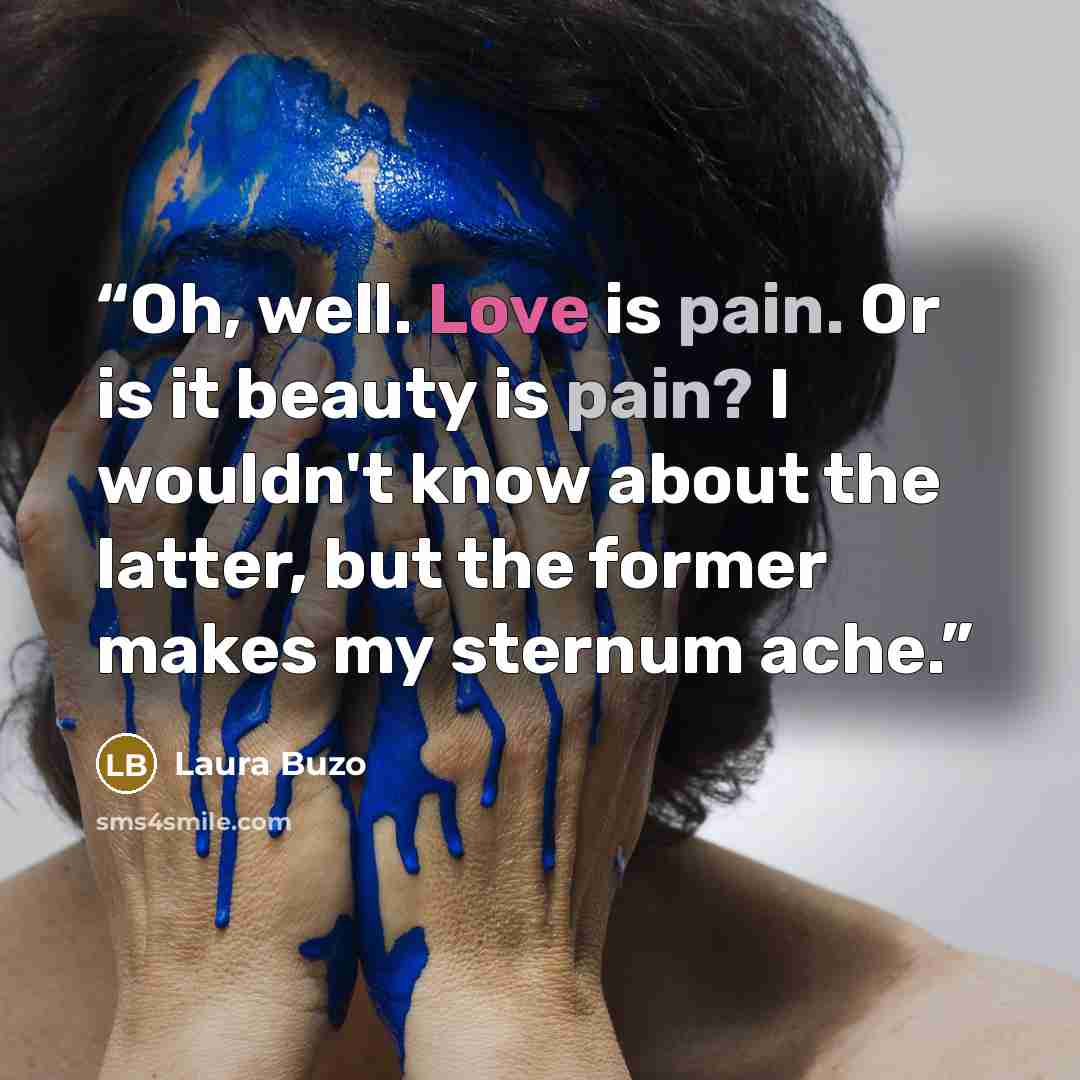 “Oh, well. Love is pain. Or is it beauty is pain? I wouldn't know about the latter, but the former makes my sternum ache.” quote by Laura Buzo