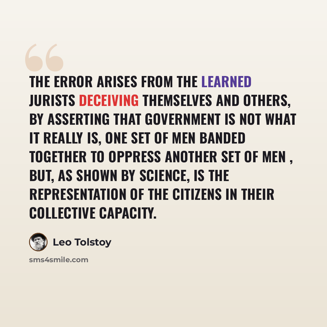 “The error arises from the learned jurists deceiving themselves and others, by asserting that government is not what it really is, one set of men banded together to oppress another set of men , but, as shown by science, is the representation of the citizens in their collective capacity.” quote by Leo Tolstoy