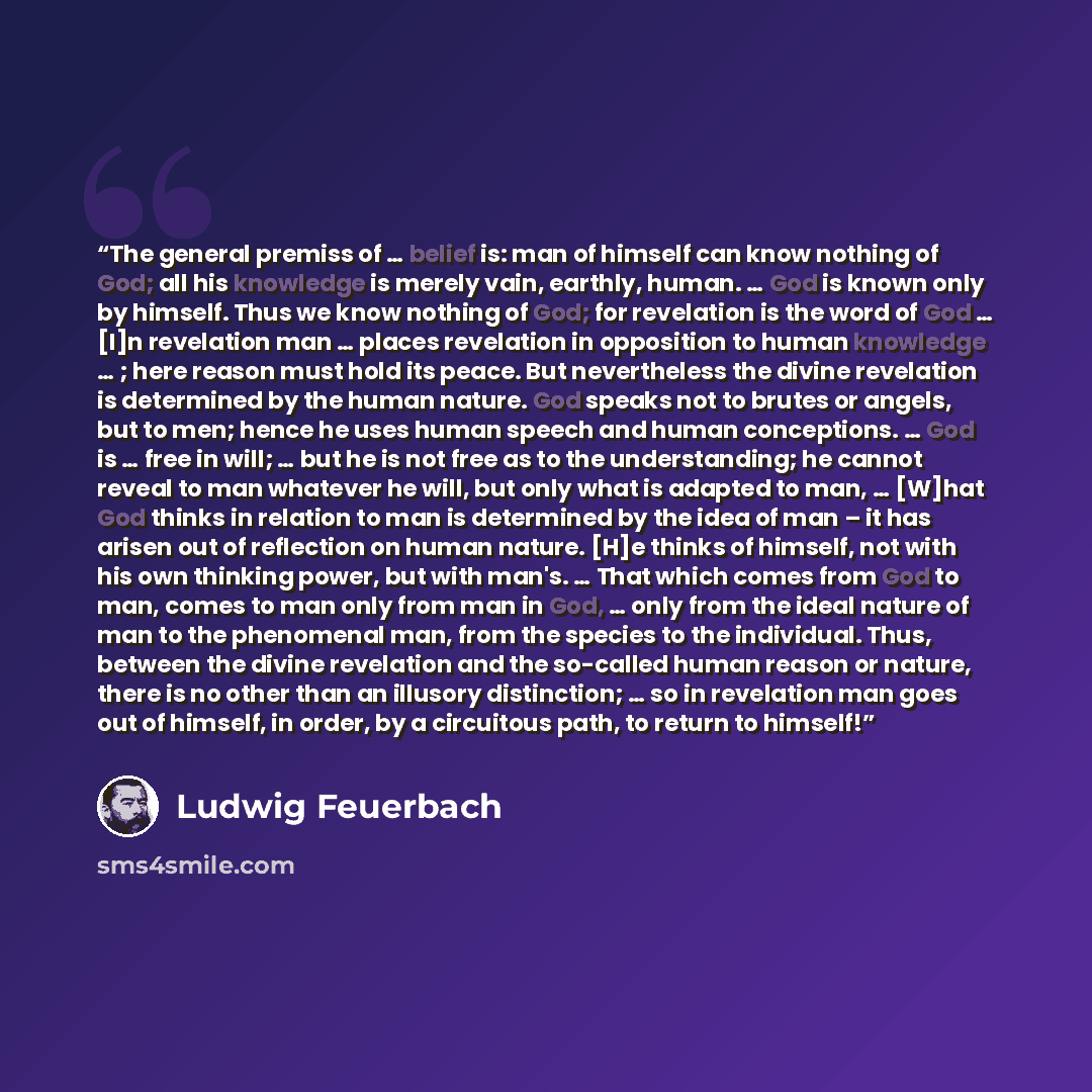 “The general premiss of … belief is: man of himself can know nothing of God; all his knowledge is merely vain, earthly, human. … God is known only by himself. Thus we know nothing of God; for revelation is the word of God … [I]n revelation man … places revelation in opposition to human knowledge ……” quote by Ludwig Feuerbach