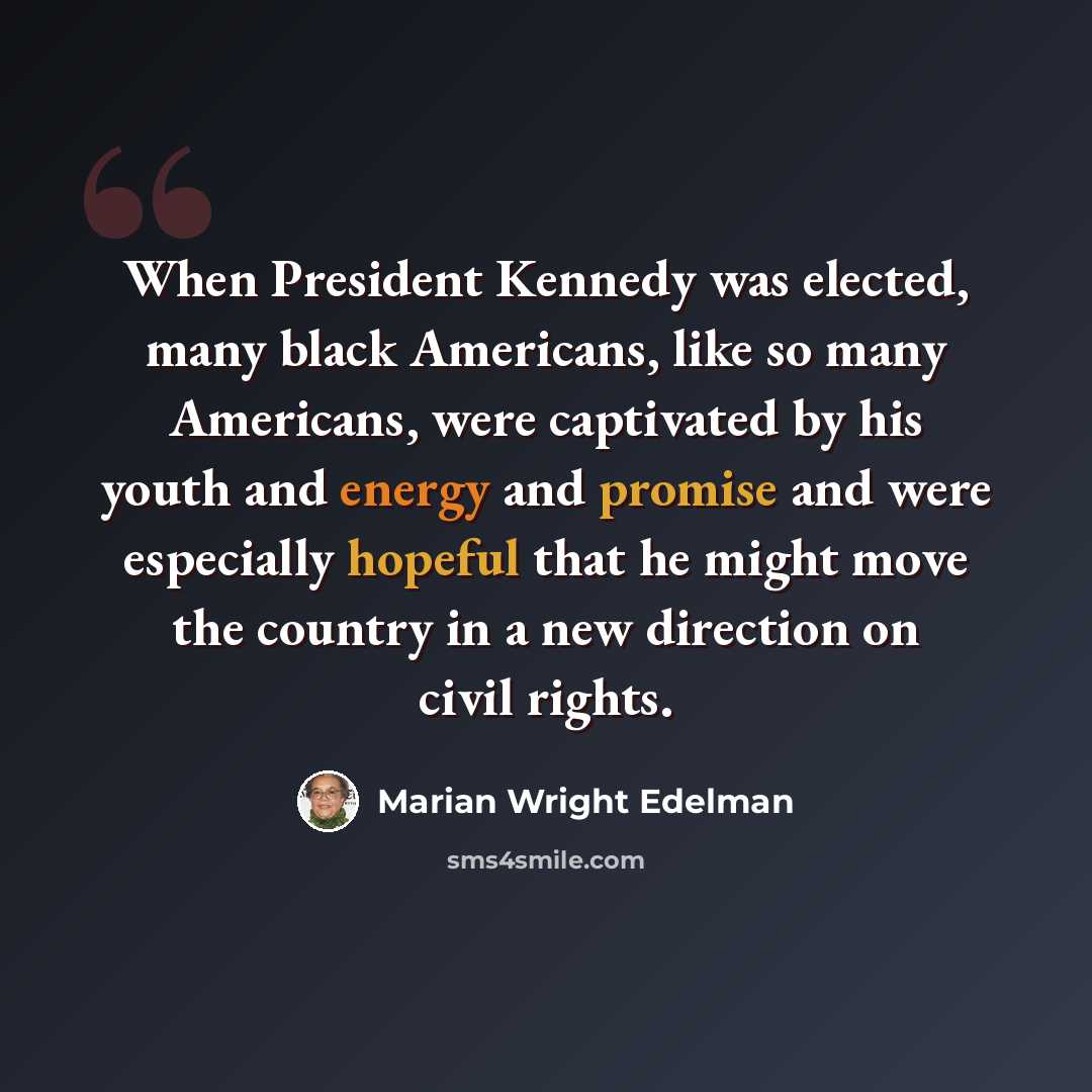 “When President Kennedy was elected, many black Americans, like so many Americans, were captivated by his youth and energy and promise and were especially hopeful that he might move the country in a new direction on civil rights.” quote by Marian Wright Edelman