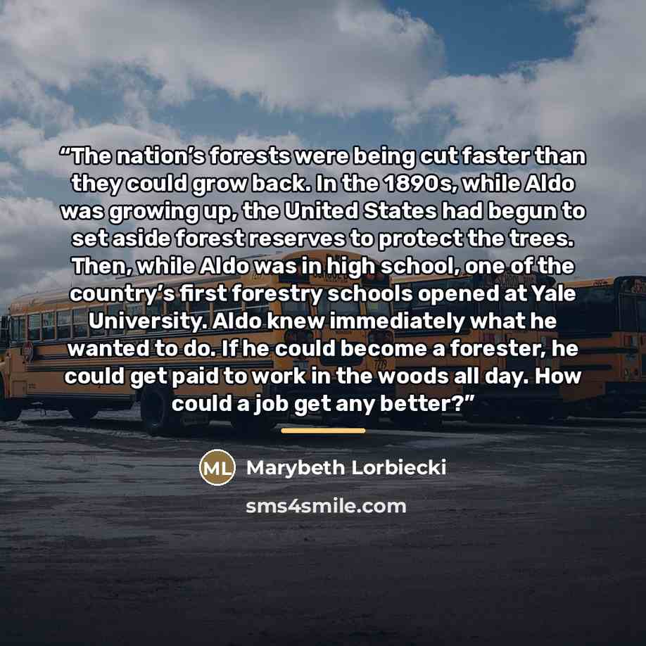 “The nation’s forests were being cut faster than they could grow back. In the 1890s, while Aldo was growing up, the United States had begun to set aside forest reserves to protect the trees. Then, while Aldo was in high school, one of the country’s first forestry schools opened at Yale University…” quote by Marybeth Lorbiecki