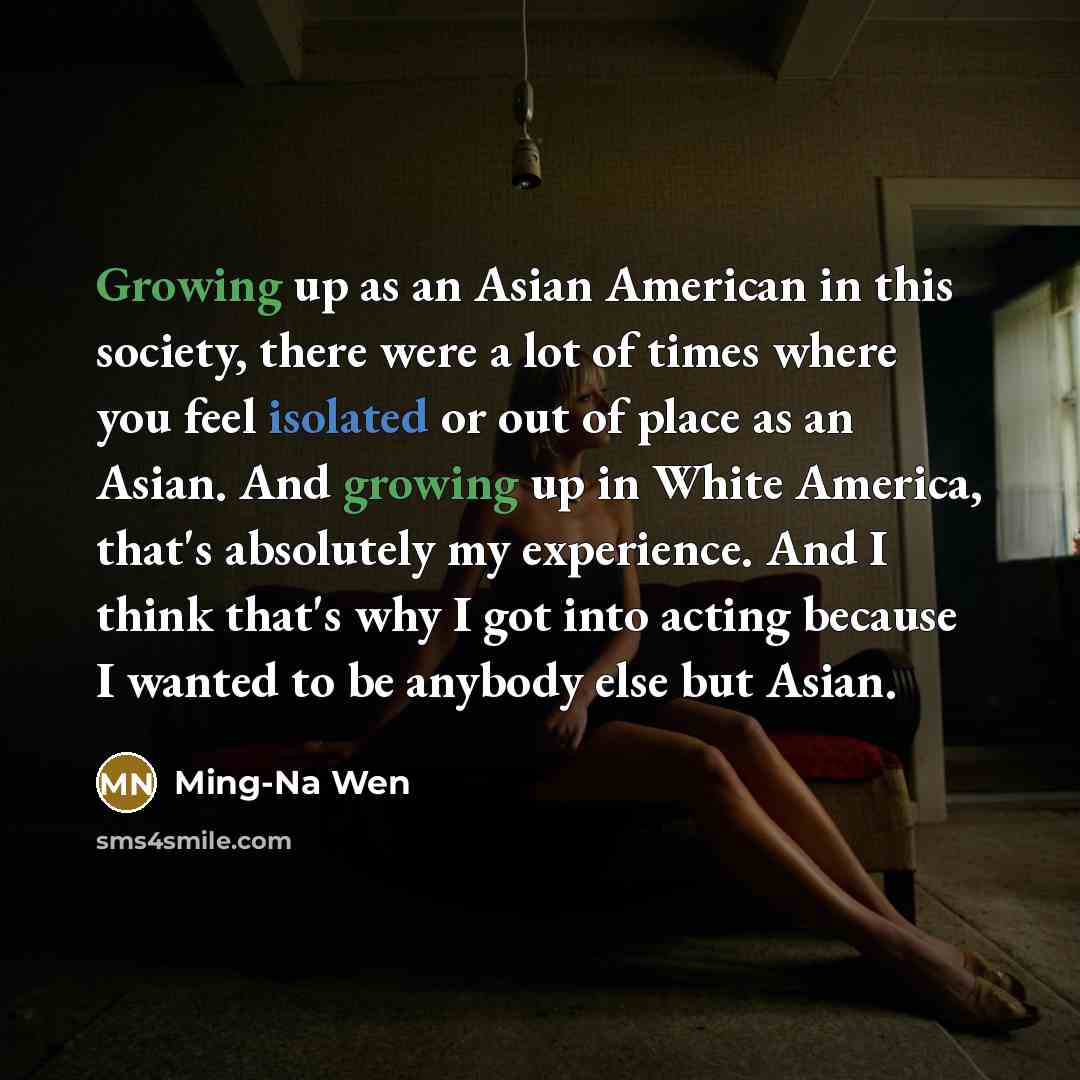 “Growing up as an Asian American in this society, there were a lot of times where you feel isolated or out of place as an Asian. And growing up in White America, that's absolutely my experience. And I think that's why I got into acting because I wanted to be anybody else but Asian.” quote by Ming-Na Wen