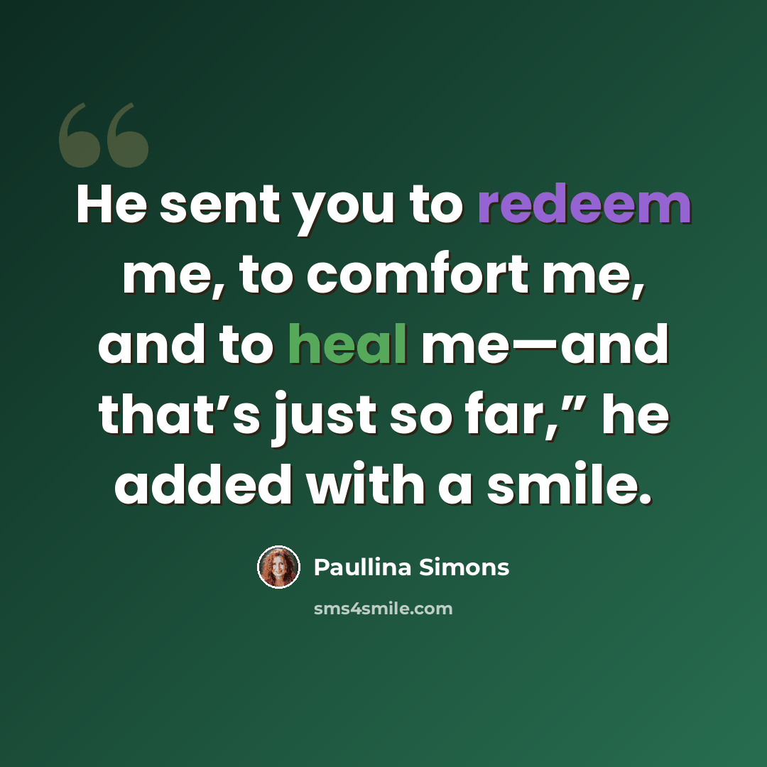 “He sent you to redeem me, to comfort me, and to heal me—and that’s just so far,” he added with a smile.” quote by Paullina Simons