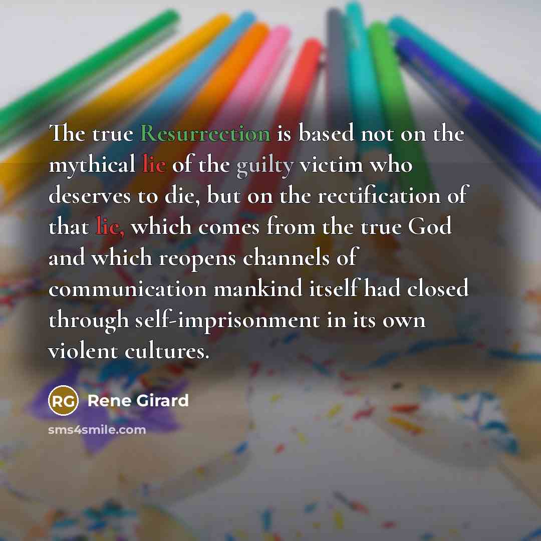 “The true Resurrection is based not on the mythical lie of the guilty victim who deserves to die, but on the rectification of that lie, which comes from the true God and which reopens channels of communication mankind itself had closed through self-imprisonment in its own violent cultures.” quote by Rene Girard