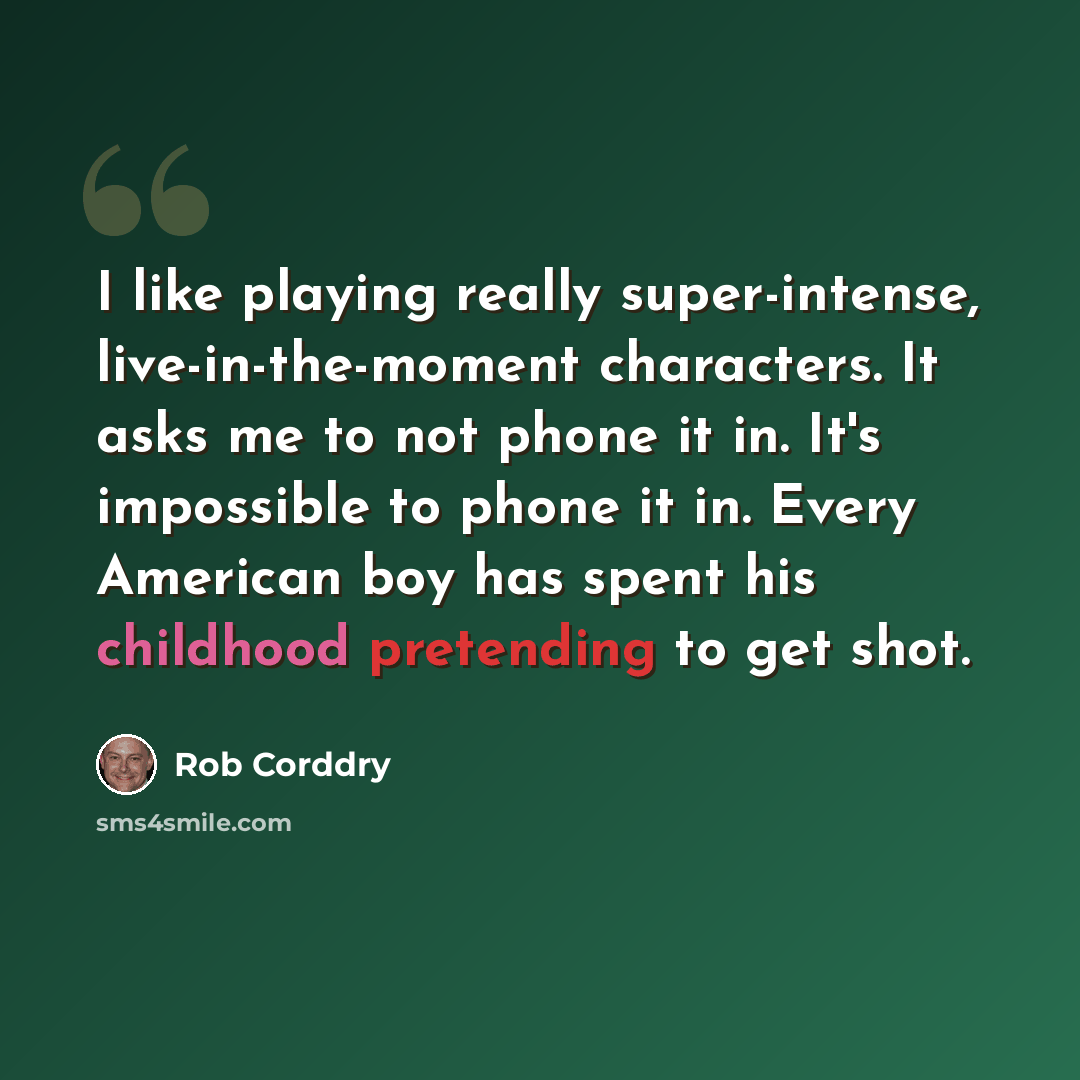 “I like playing really super-intense, live-in-the-moment characters. It asks me to not phone it in. It's impossible to phone it in. Every American boy has spent his childhood pretending to get shot.” quote by Rob Corddry