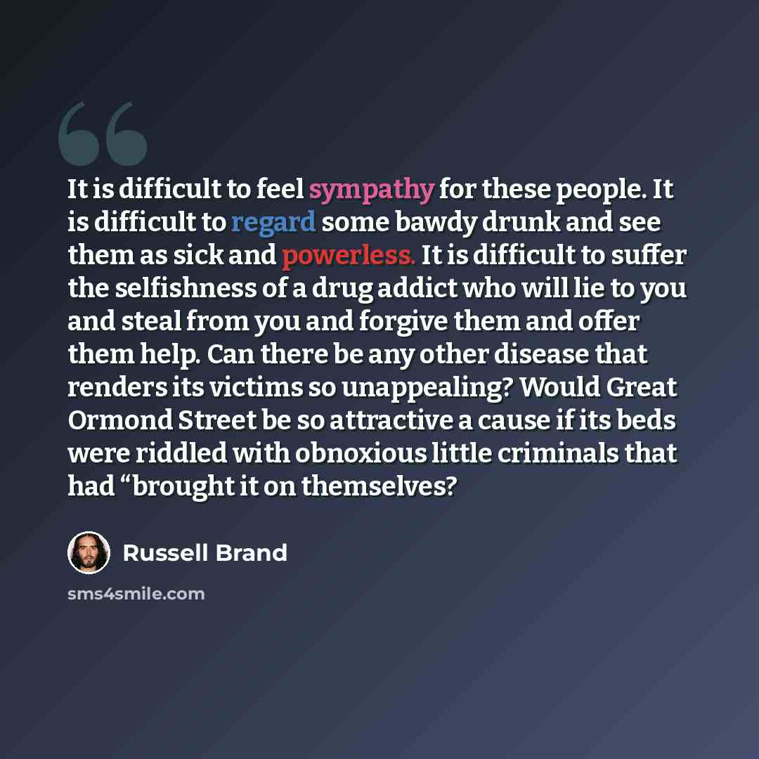 “It is difficult to feel sympathy for these people. It is difficult to regard some bawdy drunk and see them as sick and powerless. It is difficult to suffer the selfishness of a drug addict who will lie to you and steal from you and forgive them and offer them help. Can there be any other disease…” quote by Russell Brand