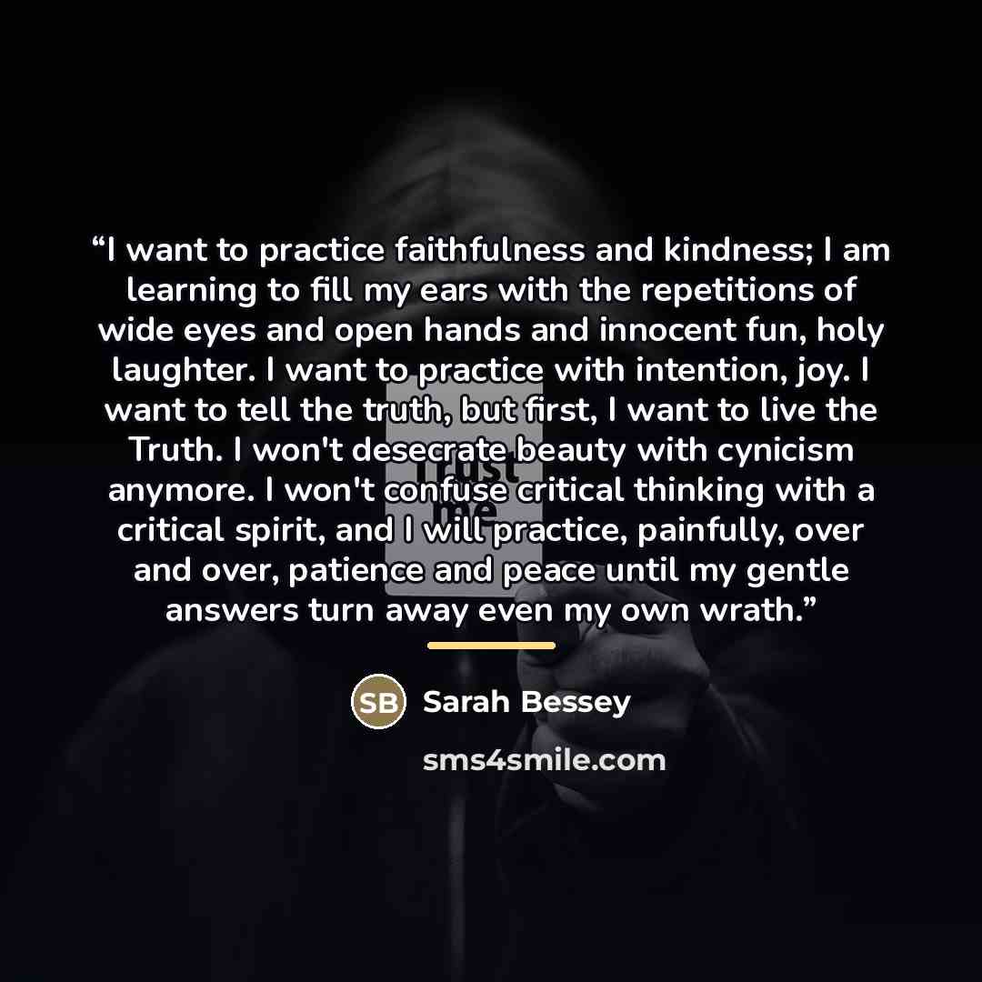 “I want to practice faithfulness and kindness; I am learning to fill my ears with the repetitions of wide eyes and open hands and innocent fun, holy laughter. I want to practice with intention, joy. I want to tell the truth, but first, I want to live the Truth. I won't desecrate beauty with…” quote by Sarah Bessey