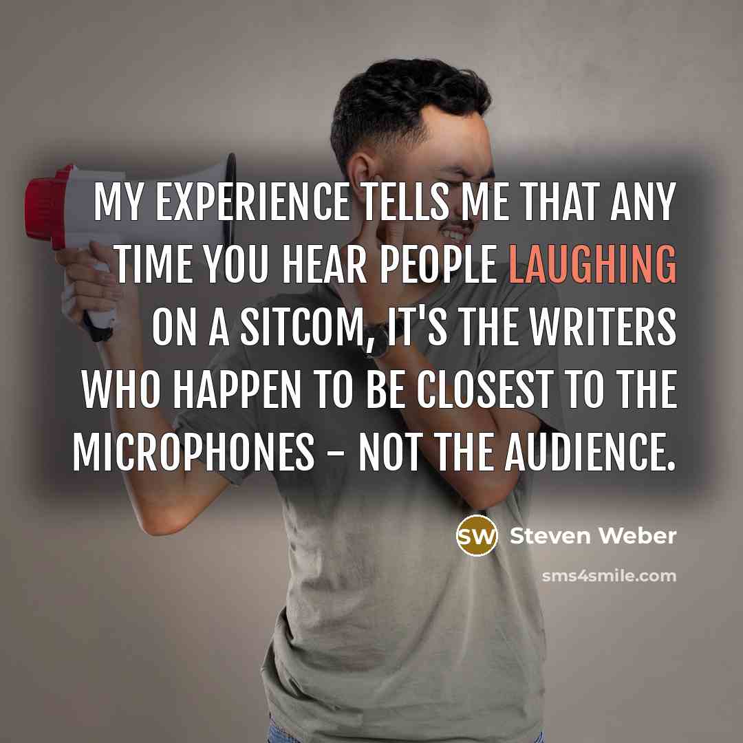 “My experience tells me that any time you hear people laughing on a sitcom, it's the writers who happen to be closest to the microphones - not the audience.” quote by Steven Weber