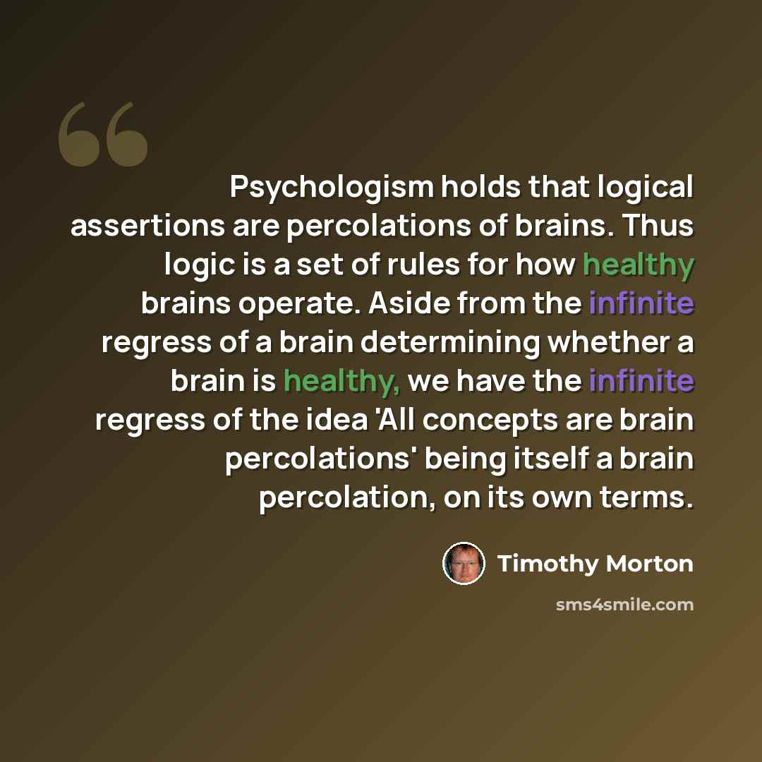 “Psychologism holds that logical assertions are percolations of brains. Thus logic is a set of rules for how healthy brains operate. Aside from the infinite regress of a brain determining whether a brain is healthy, we have the infinite regress of the idea 'All concepts are brain percolations'…” quote by Timothy Morton