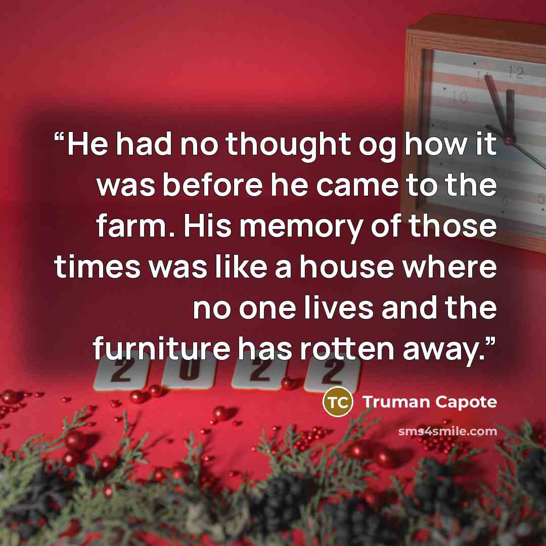 “He had no thought og how it was before he came to the farm. His memory of those times was like a house where no one lives and the furniture has rotten away.” quote by Truman Capote