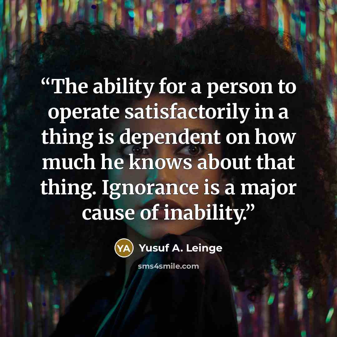“The ability for a person to operate satisfactorily in a thing is dependent on how much he knows about that thing. Ignorance is a major cause of inability.” quote by Yusuf A. Leinge