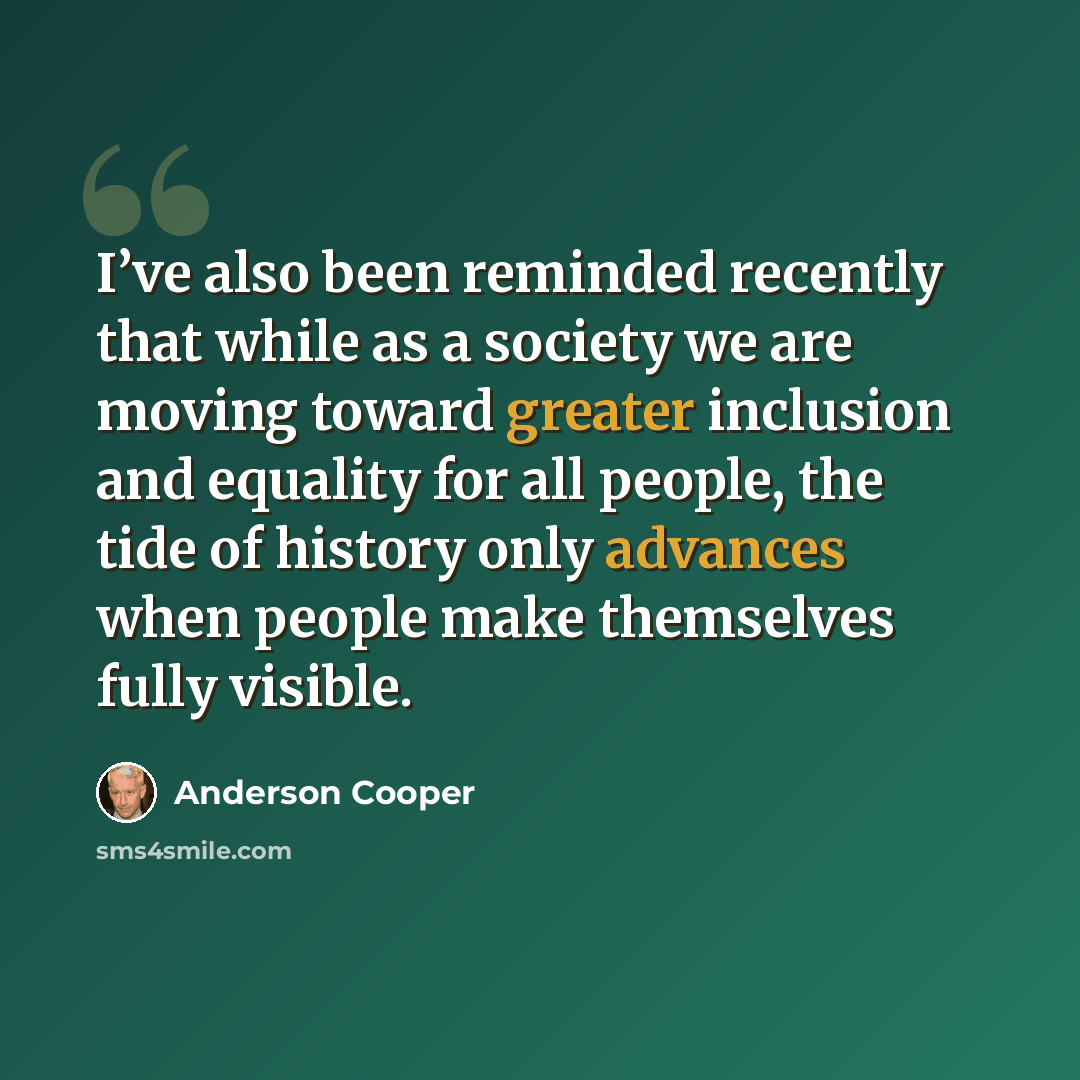 “I’ve also been reminded recently that while as a society we are moving toward greater inclusion and equality for all people, the tide of history only advances when people make themselves fully visible.” quote by Anderson Cooper