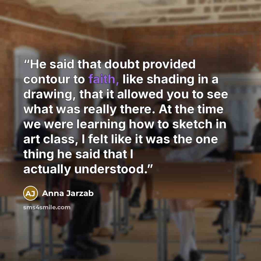 “He said that doubt provided contour to faith, like shading in a drawing, that it allowed you to see what was really there. At the time we were learning how to sketch in art class, I felt like it was the one thing he said that I actually understood.” quote by Anna Jarzab