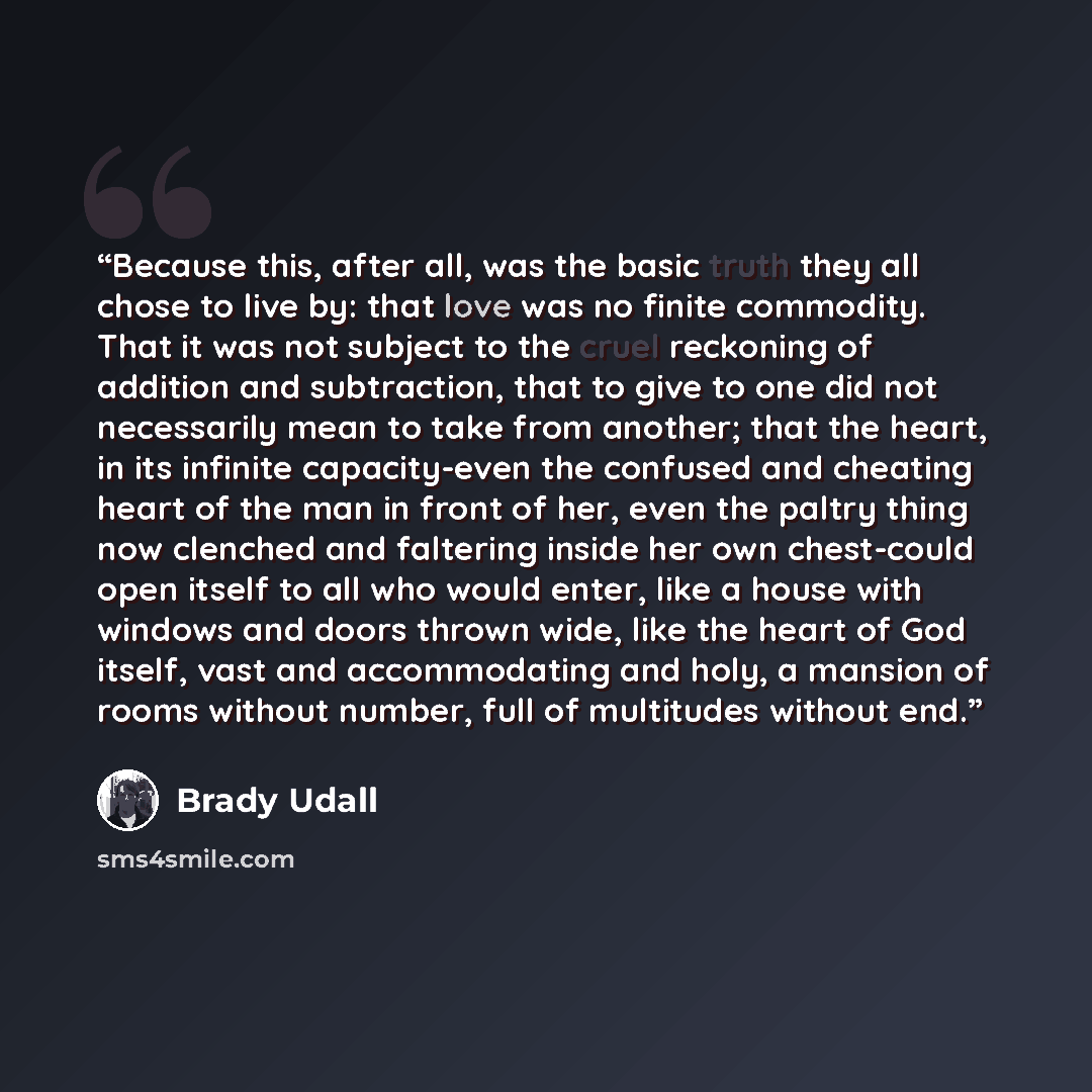 “Because this, after all, was the basic truth they all chose to live by: that love was no finite commodity. That it was not subject to the cruel reckoning of addition and subtraction, that to give to one did not necessarily mean to take from another; that the heart, in its infinite capacity-even…” quote by Brady Udall