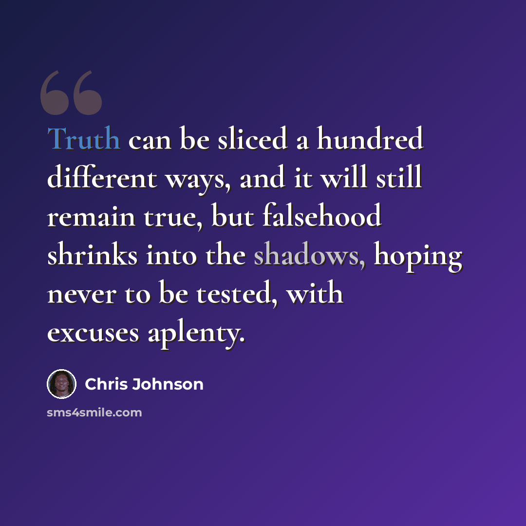 “Truth can be sliced a hundred different ways, and it will still remain true, but falsehood shrinks into the shadows, hoping never to be tested, with excuses aplenty.” quote by Chris Johnson