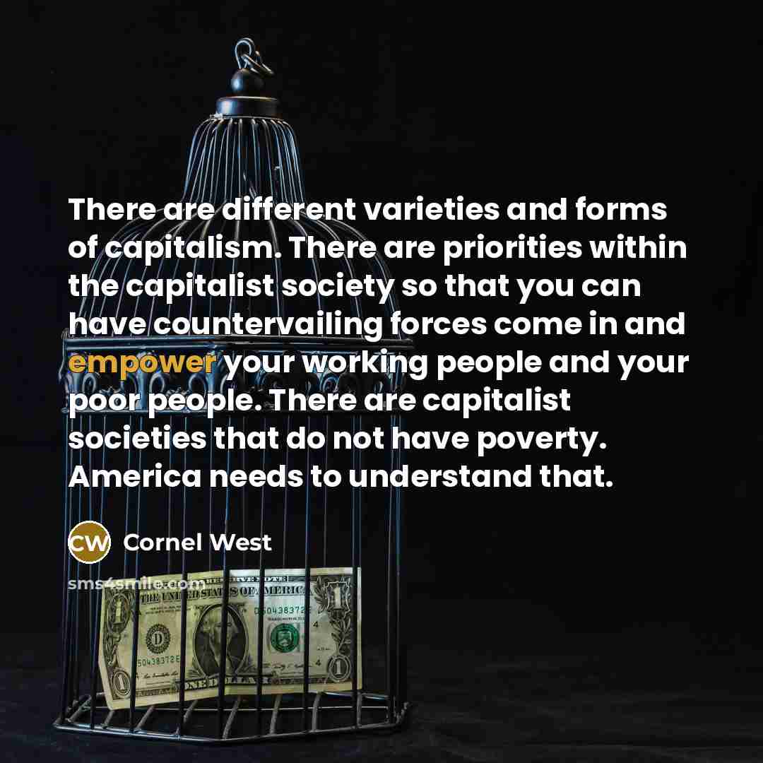 “There are different varieties and forms of capitalism. There are priorities within the capitalist society so that you can have countervailing forces come in and empower your working people and your poor people. There are capitalist societies that do not have poverty. America needs to understand…” quote by Cornel West