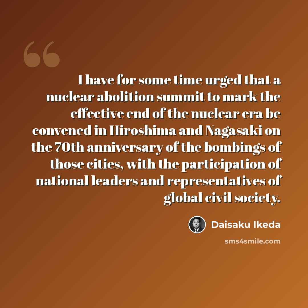 “I have for some time urged that a nuclear abolition summit to mark the effective end of the nuclear era be convened in Hiroshima and Nagasaki on the 70th anniversary of the bombings of those cities, with the participation of national leaders and representatives of global civil society.” quote by Daisaku Ikeda