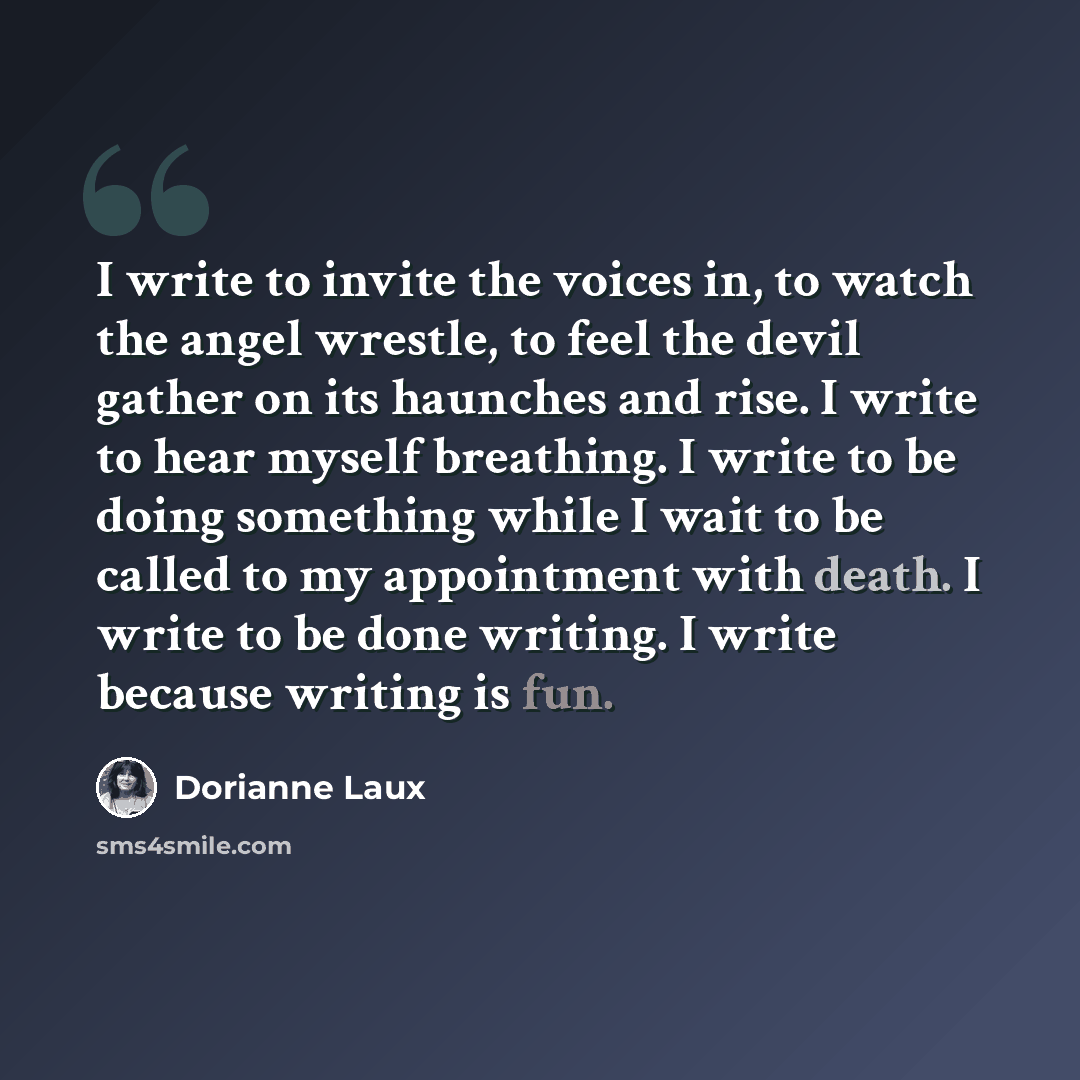“I write to invite the voices in, to watch the angel wrestle, to feel the devil gather on its haunches and rise. I write to hear myself breathing. I write to be doing something while I wait to be called to my appointment with death. I write to be done writing. I write because writing is fun.” quote by Dorianne Laux
