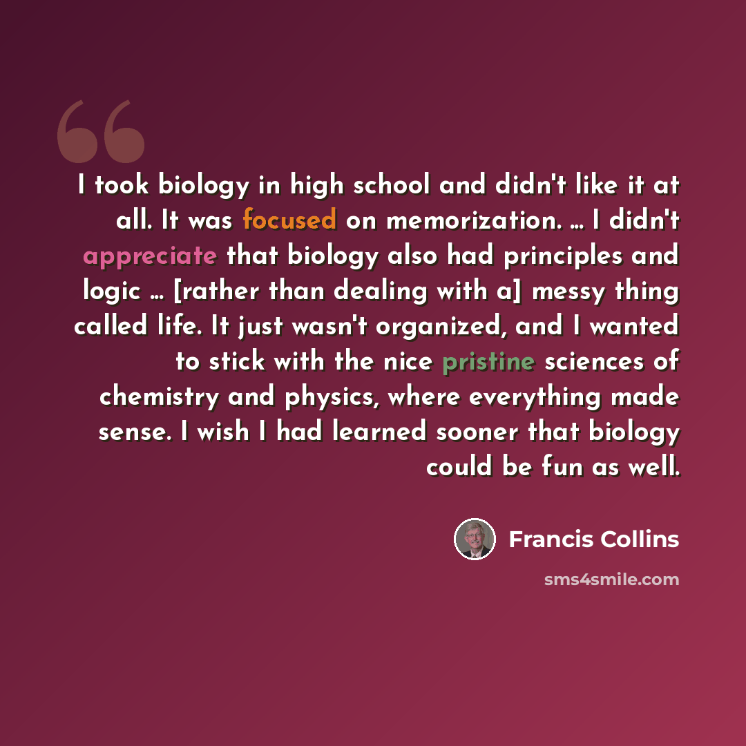 “I took biology in high school and didn't like it at all. It was focused on memorization. ... I didn't appreciate that biology also had principles and logic ... [rather than dealing with a] messy thing called life. It just wasn't organized, and I wanted to stick with the nice pristine sciences of…” quote by Francis Collins