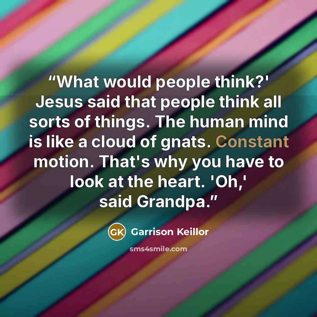 “What would people think?' Jesus said that people think all sorts of things. The human mind is like a cloud of gnats. Constant motion. That's why you have to look at the heart. 'Oh,' said Grandpa.” quote by Garrison Keillor
