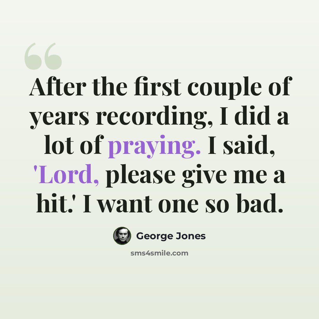 “After the first couple of years recording, I did a lot of praying. I said, 'Lord, please give me a hit.' I want one so bad.” quote by George Jones