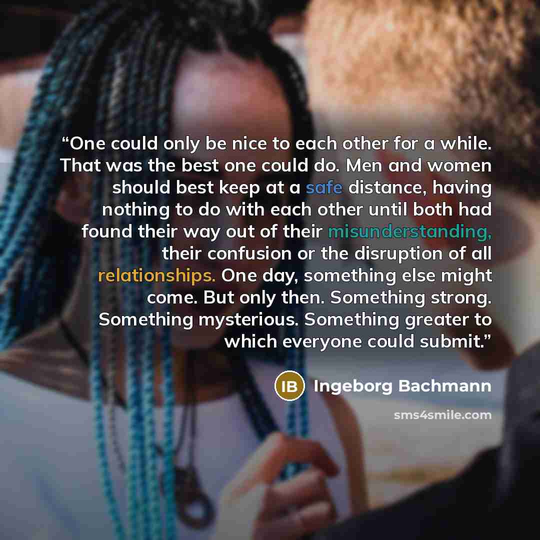 “One could only be nice to each other for a while. That was the best one could do. Men and women should best keep at a safe distance, having nothing to do with each other until both had found their way out of their misunderstanding, their confusion or the disruption of all relationships. One day…” quote by Ingeborg Bachmann