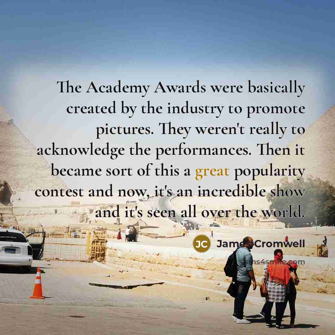 “The Academy Awards were basically created by the industry to promote pictures. They weren't really to acknowledge the performances. Then it became sort of this a great popularity contest and now, it's an incredible show and it's seen all over the world.” quote by James Cromwell