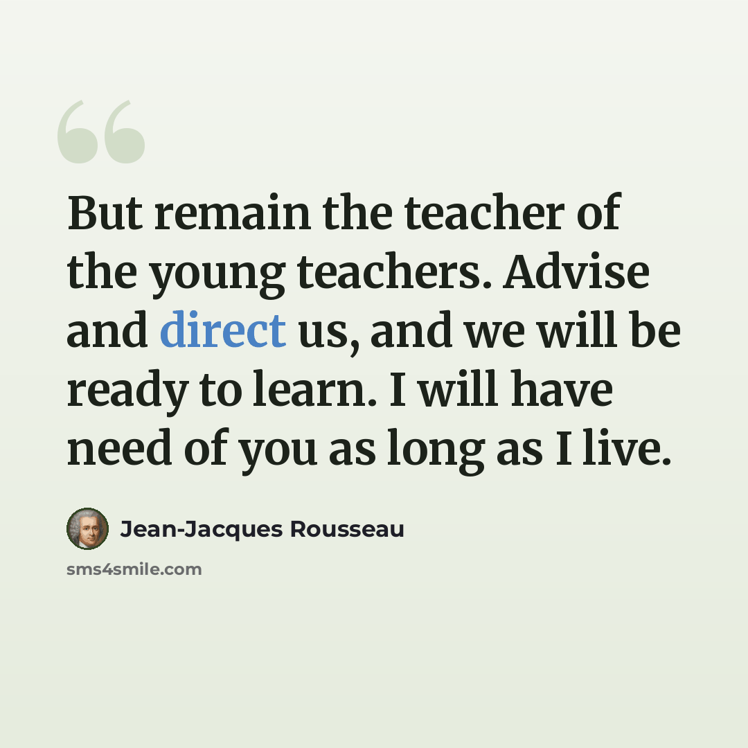 “But remain the teacher of the young teachers. Advise and direct us, and we will be ready to learn. I will have need of you as long as I live.” quote by Jean-Jacques Rousseau
