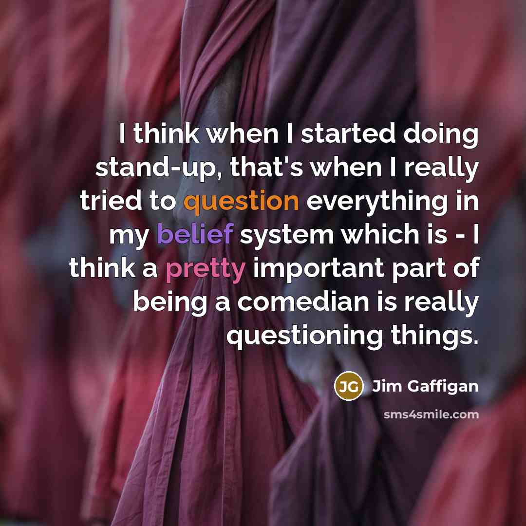 “I think when I started doing stand-up, that's when I really tried to question everything in my belief system which is - I think a pretty important part of being a comedian is really questioning things.” quote by Jim Gaffigan