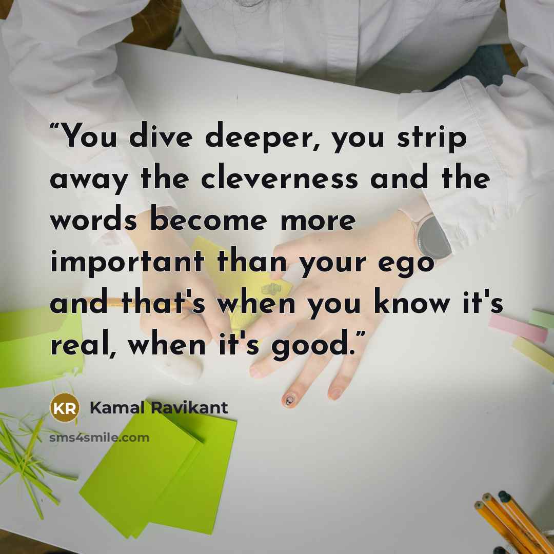 “You dive deeper, you strip away the cleverness and the words become more important than your ego and that's when you know it's real, when it's good.” quote by Kamal Ravikant