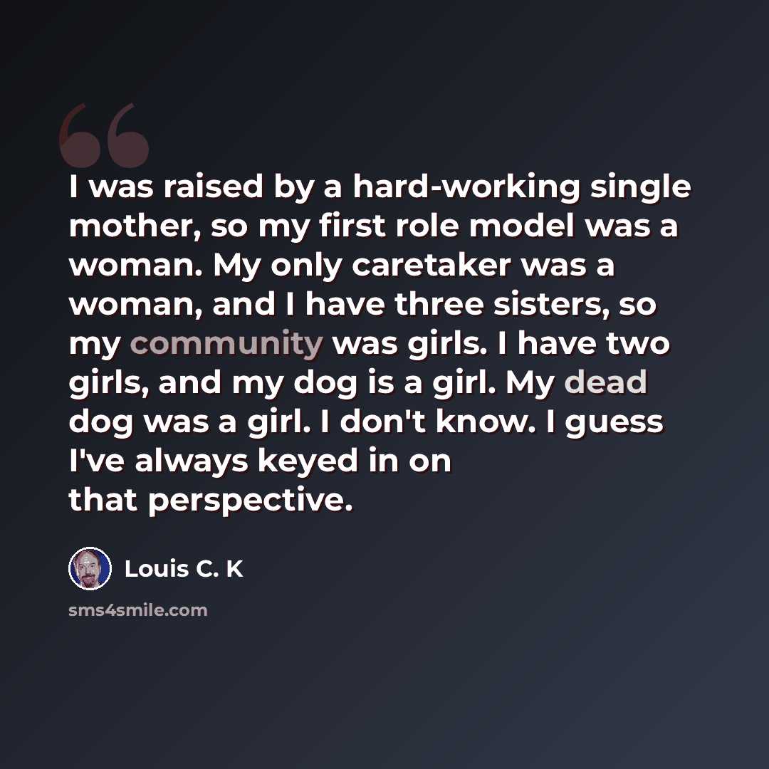 “I was raised by a hard-working single mother, so my first role model was a woman. My only caretaker was a woman, and I have three sisters, so my community was girls. I have two girls, and my dog is a girl. My dead dog was a girl. I don't know. I guess I've always keyed in on that perspective.” quote by Louis C. K