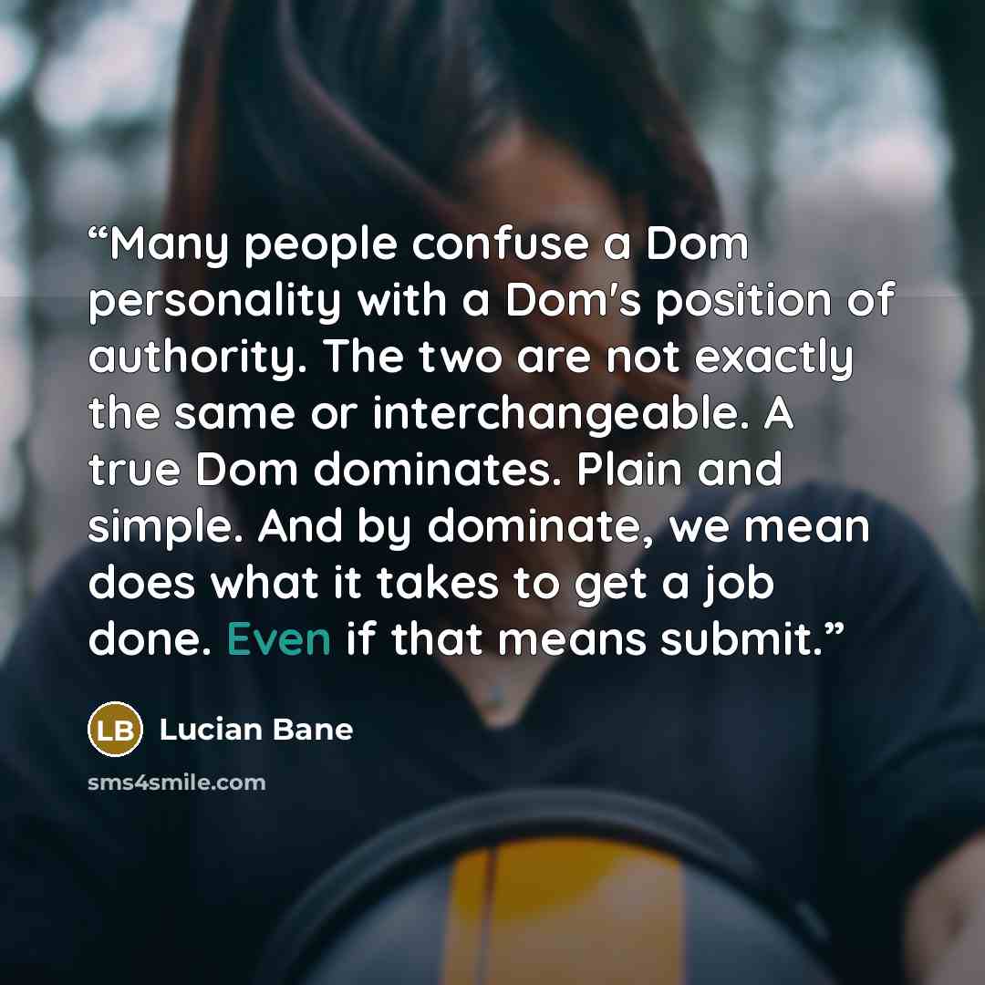 “Many people confuse a Dom personality with a Dom's position of authority. The two are not exactly the same or interchangeable. A true Dom dominates. Plain and simple. And by dominate, we mean does what it takes to get a job done. Even if that means submit.” quote by Lucian Bane