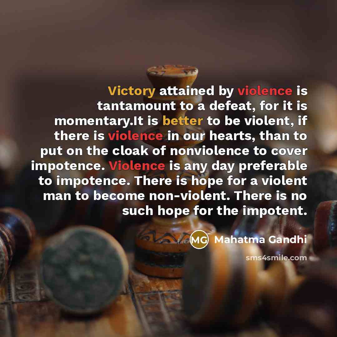 “Victory attained by violence is tantamount to a defeat, for it is momentary.It is better to be violent, if there is violence in our hearts, than to put on the cloak of nonviolence to cover impotence. Violence is any day preferable to impotence. There is hope for a violent man to become…” quote by Mahatma Gandhi