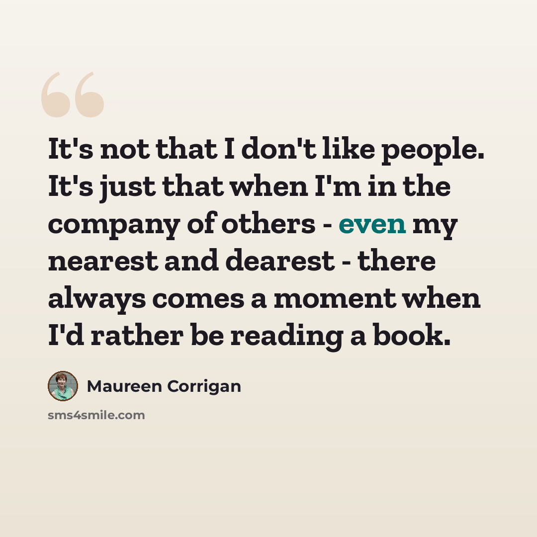 “It's not that I don't like people. It's just that when I'm in the company of others - even my nearest and dearest - there always comes a moment when I'd rather be reading a book.” quote by Maureen Corrigan