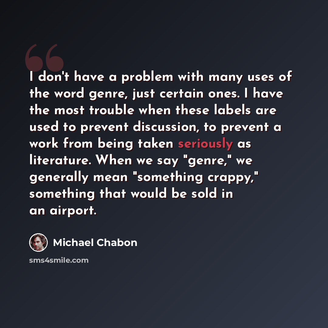 “I don't have a problem with many uses of the word genre, just certain ones. I have the most trouble when these labels are used to prevent discussion, to prevent a work from being taken seriously as literature. When we say "genre," we generally mean "something crappy," something that would be sold…” quote by Michael Chabon