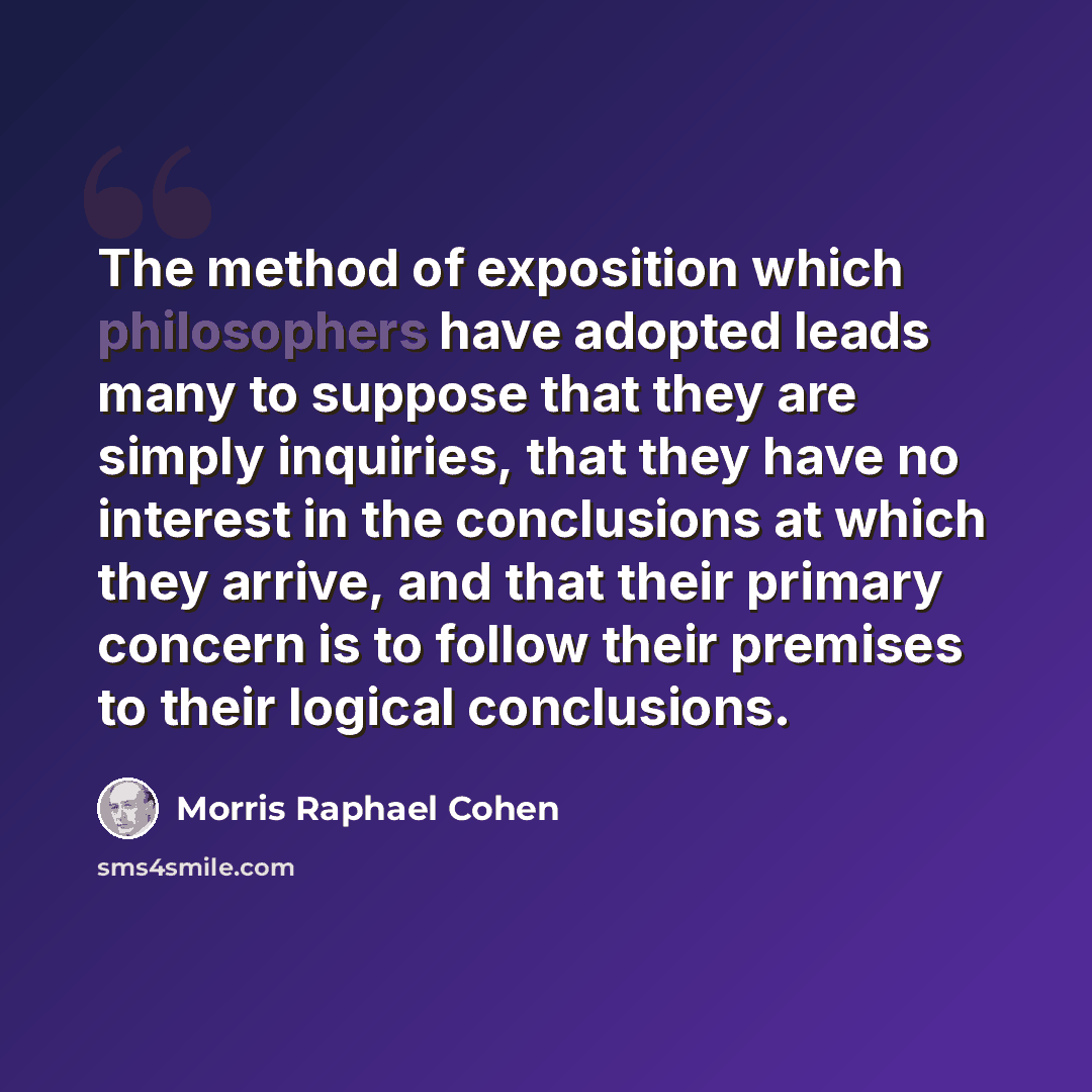 “The method of exposition which philosophers have adopted leads many to suppose that they are simply inquiries, that they have no interest in the conclusions at which they arrive, and that their primary concern is to follow their premises to their logical conclusions.” quote by Morris Raphael Cohen